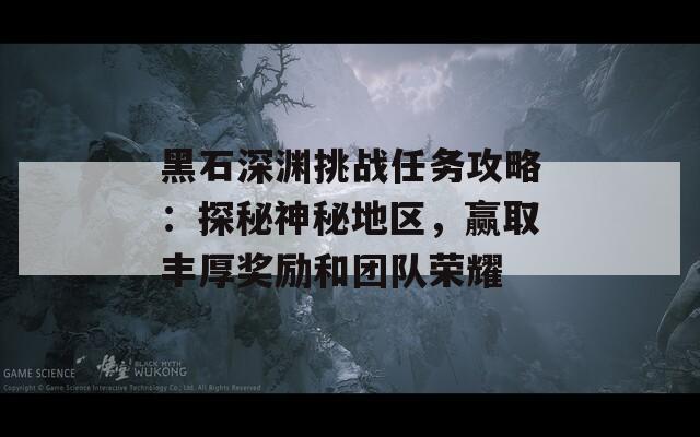黑石深渊挑战任务攻略：探秘神秘地区，赢取丰厚奖励和团队荣耀