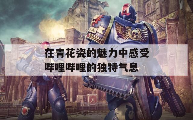 在青花瓷的魅力中感受哔哩哔哩的独特气息