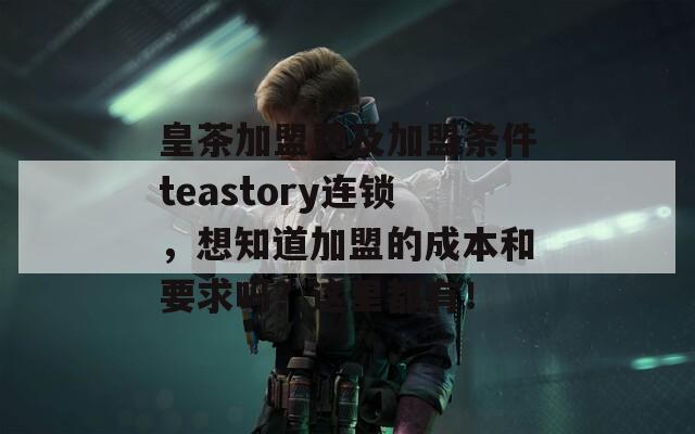 皇茶加盟费及加盟条件teastory连锁，想知道加盟的成本和要求吗？这里都有！
