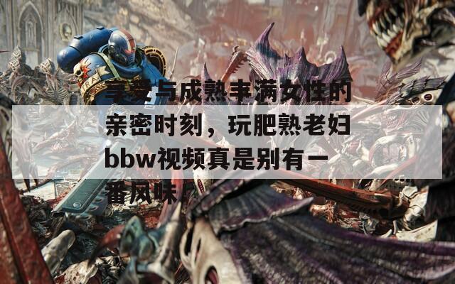 享受与成熟丰满女性的亲密时刻，玩肥熟老妇bbw视频真是别有一番风味！