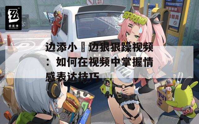 边添小泬边狠狠躁视频：如何在视频中掌握情感表达技巧