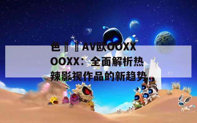 色妺妺AV欧OOXXOOXX：全面解析热辣影视作品的新趋势