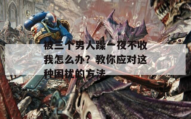 被三个男人躁一夜不收我怎么办？教你应对这种困扰的方法