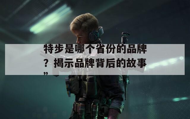 特步是哪个省份的品牌？揭示品牌背后的故事”