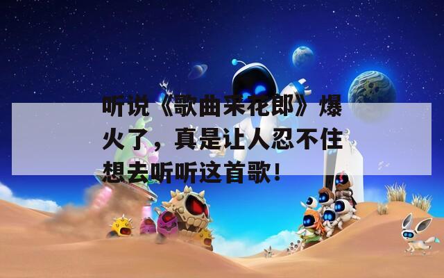 听说《歌曲采花郎》爆火了，真是让人忍不住想去听听这首歌！