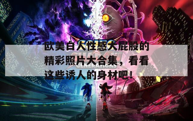 欧美白人性感大屁股的精彩照片大合集，看看这些诱人的身材吧！