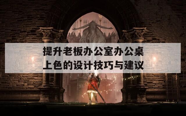 提升老板办公室办公桌上色的设计技巧与建议