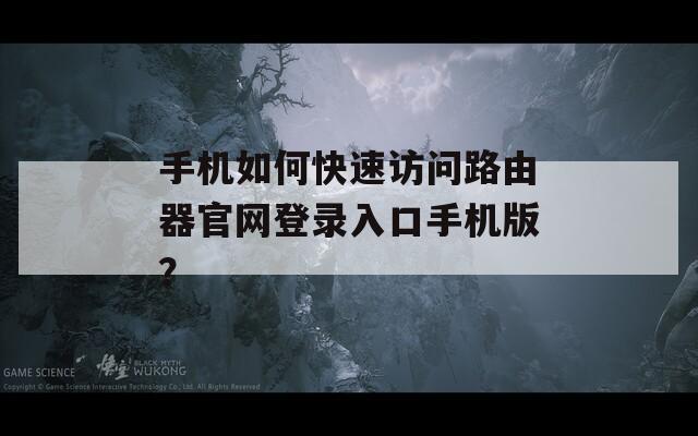 手机如何快速访问路由器官网登录入口手机版？