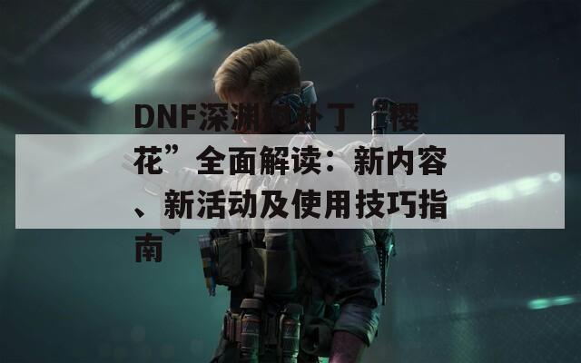 DNF深渊树补丁“樱花”全面解读：新内容、新活动及使用技巧指南