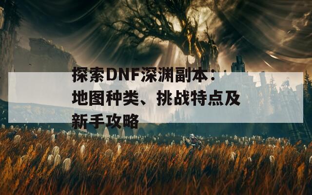 探索DNF深渊副本：地图种类、挑战特点及新手攻略