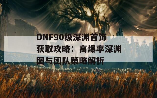 DNF90级深渊首饰获取攻略：高爆率深渊图与团队策略解析