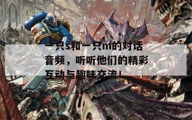 一只s和一只m的对话音频，听听他们的精彩互动与趣味交流！