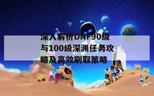 深入解析DNF90级与100级深渊任务攻略及高效刷取策略