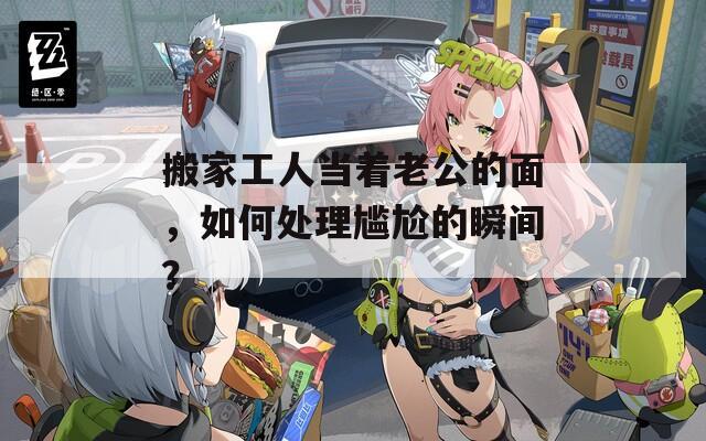 搬家工人当着老公的面，如何处理尴尬的瞬间？