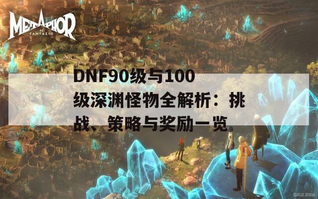 DNF90级与100级深渊怪物全解析：挑战、策略与奖励一览