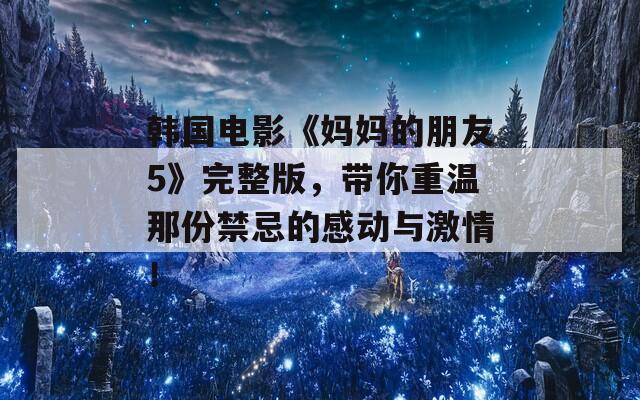 韩国电影《妈妈的朋友5》完整版，带你重温那份禁忌的感动与激情！