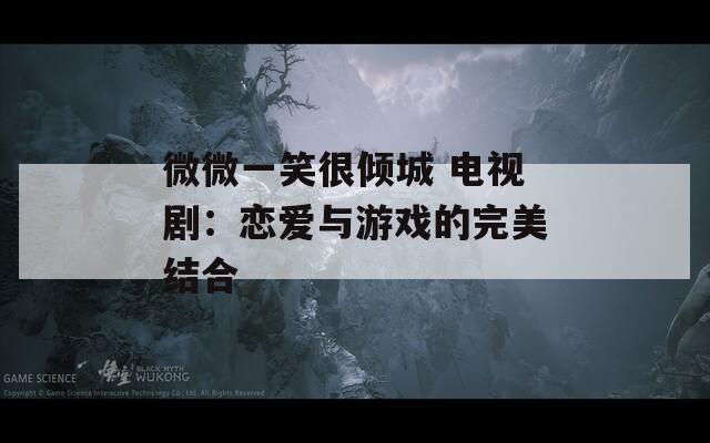微微一笑很倾城 电视剧：恋爱与游戏的完美结合