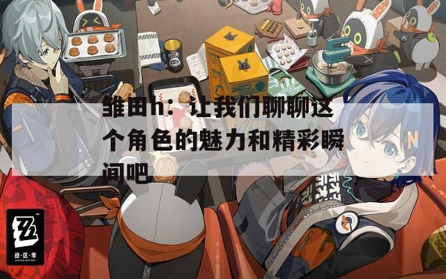 雏田h：让我们聊聊这个角色的魅力和精彩瞬间吧