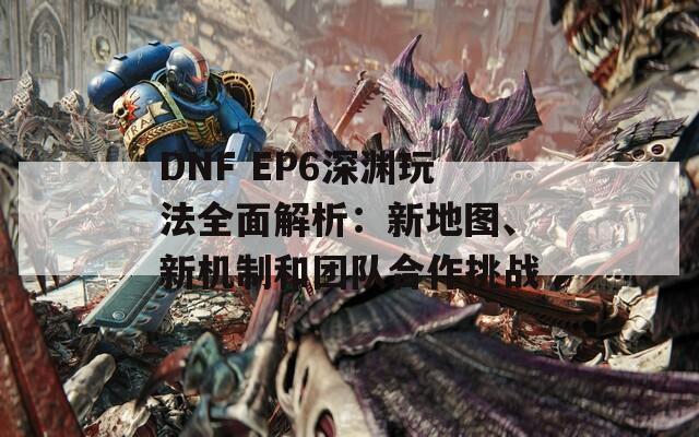 DNF EP6深渊玩法全面解析：新地图、新机制和团队合作挑战
