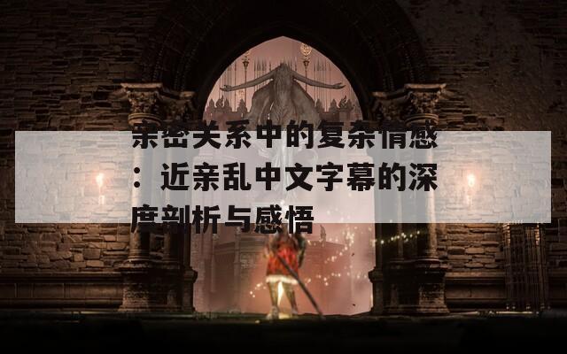 亲密关系中的复杂情感：近亲乱中文字幕的深度剖析与感悟