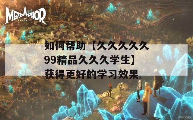 如何帮助【久久久久久99精品久久久学生】获得更好的学习效果