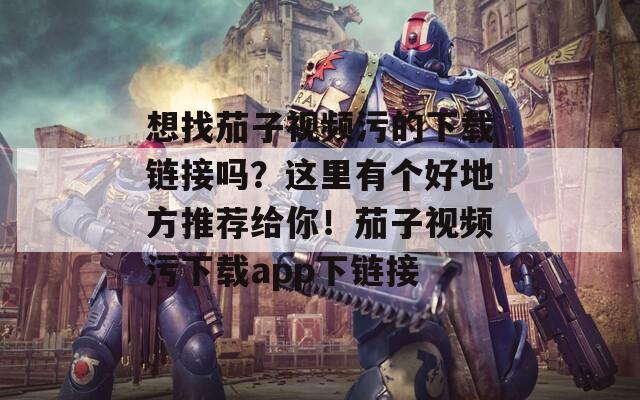 想找茄子视频污的下载链接吗？这里有个好地方推荐给你！茄子视频污下载app下链接