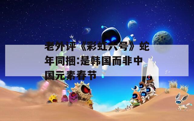 老外评《彩虹六号》蛇年同捆:是韩国而非中国元素春节
