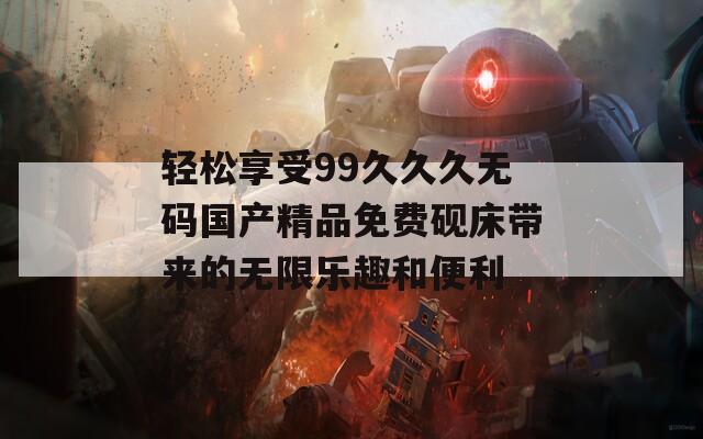 轻松享受99久久久无码国产精品免费砚床带来的无限乐趣和便利
