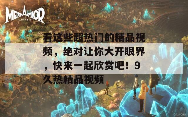 看这些超热门的精品视频，绝对让你大开眼界，快来一起欣赏吧！9久热精品视频