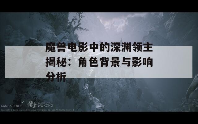 魔兽电影中的深渊领主揭秘：角色背景与影响分析
