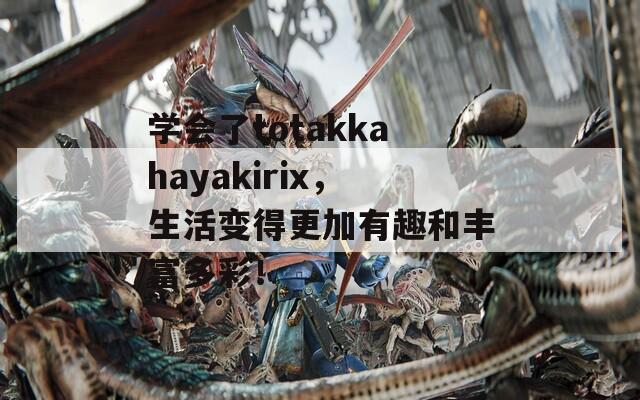 学会了totakkahayakirix，生活变得更加有趣和丰富多彩！