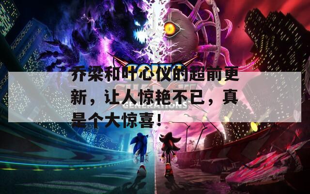 乔梁和叶心仪的超前更新，让人惊艳不已，真是个大惊喜！