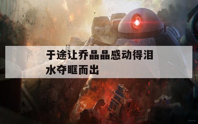 于途让乔晶晶感动得泪水夺眶而出