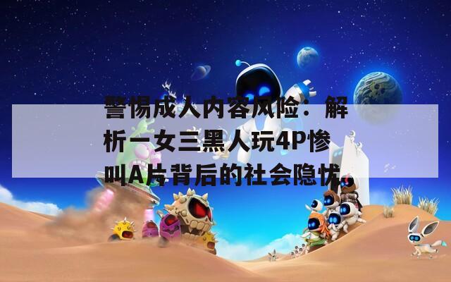 警惕成人内容风险：解析一女三黑人玩4P惨叫A片背后的社会隐忧
