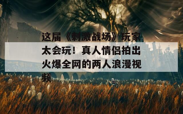 这届《刺激战场》玩家太会玩！真人情侣拍出火爆全网的两人浪漫视频