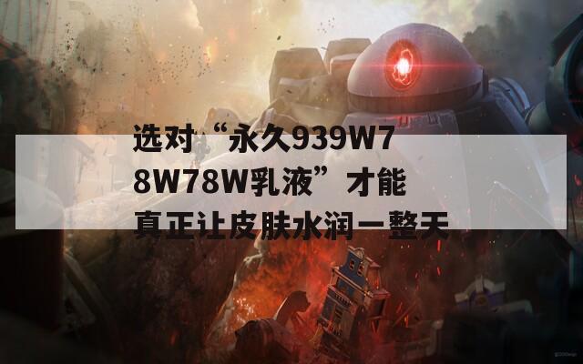 选对“永久939W78W78W乳液”才能真正让皮肤水润一整天