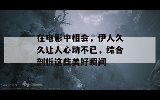在电影中相会，伊人久久让人心动不已，综合剖析这些美好瞬间