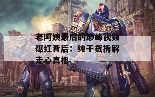 老阿姨最后的巅峰视频爆红背后：纯干货拆解走心真相