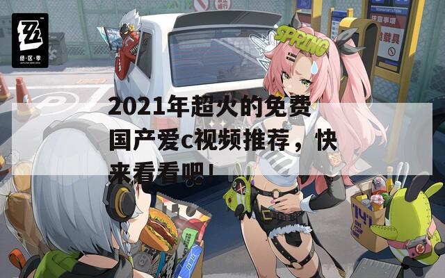2021年超火的免费国产爱c视频推荐，快来看看吧！