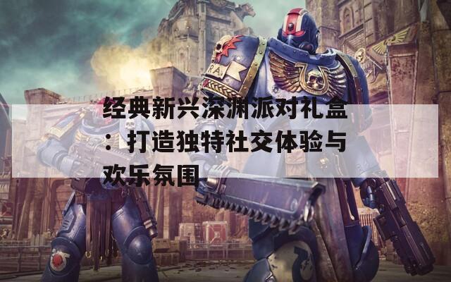 经典新兴深渊派对礼盒：打造独特社交体验与欢乐氛围