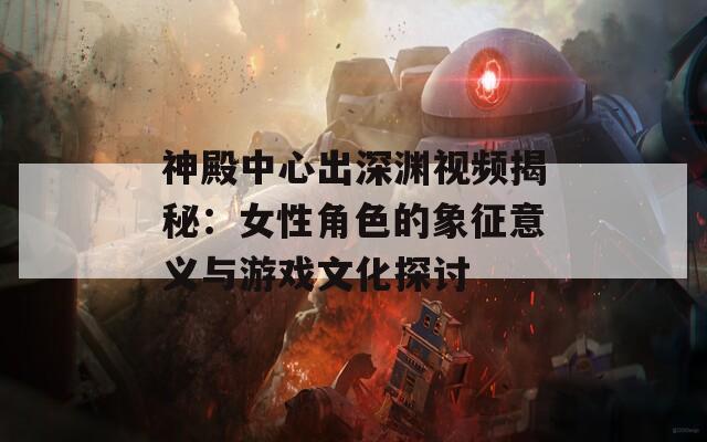 神殿中心出深渊视频揭秘：女性角色的象征意义与游戏文化探讨