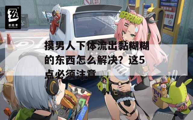 摸男人下体流出黏糊糊的东西怎么解决？这5点必须注意