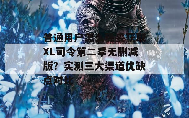 普通用户怎么稳妥获取XL司令第二季无删减版？实测三大渠道优缺点对比