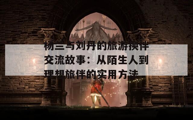 杨兰与刘丹的旅游换伴交流故事：从陌生人到理想旅伴的实用方法