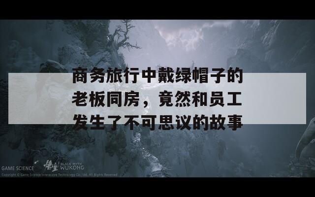 商务旅行中戴绿帽子的老板同房，竟然和员工发生了不可思议的故事