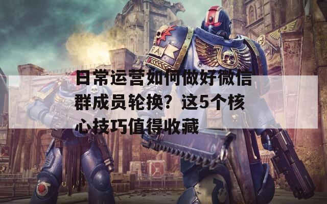 日常运营如何做好微信群成员轮换？这5个核心技巧值得收藏