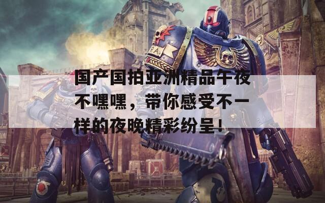 国产国拍亚洲精品午夜不嘿嘿，带你感受不一样的夜晚精彩纷呈！