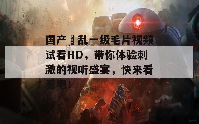 国产婬乱一级毛片视频试看HD，带你体验刺激的视听盛宴，快来看看吧！