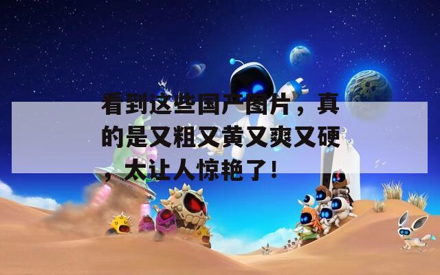 看到这些国产图片，真的是又粗又黄又爽又硬，太让人惊艳了！