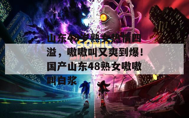 山东48岁熟女热情四溢，嗷嗷叫又爽到爆！国产山东48熟女嗷嗷叫白浆